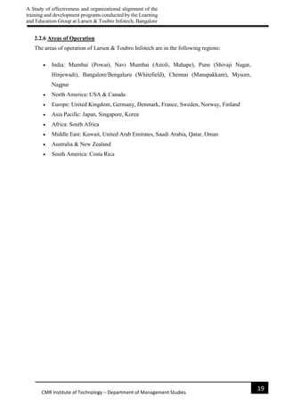 A Study of effectiveness and organizational alignment of the
training and development programs conducted by the Learning
and Education Group at Larsen & Toubro Infotech, Bangalore
19
CMR Institute of Technology – Department of Management Studies
2.2.6 Areas of Operation
The areas of operation of Larsen & Toubro Infotech are in the following regions:
 India: Mumbai (Powai), Navi Mumbai (Airoli, Mahape), Pune (Shivaji Nagar,
Hinjewadi), Bangalore/Bengaluru (Whitefield), Chennai (Manapakkam), Mysore,
Nagpur
 North America: USA & Canada
 Europe: United Kingdom, Germany, Denmark, France, Sweden, Norway, Finland
 Asia Pacific: Japan, Singapore, Korea
 Africa: South Africa
 Middle East: Kuwait, United Arab Emirates, Saudi Arabia, Qatar, Oman
 Australia & New Zealand
 South America: Costa Rica
 