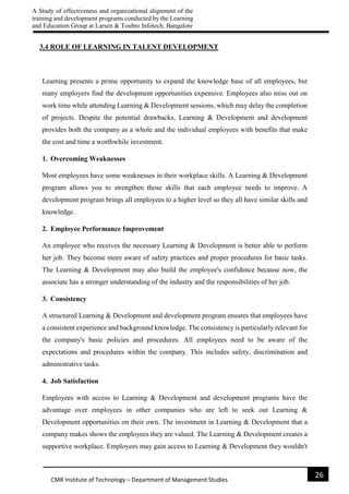 A Study of effectiveness and organizational alignment of the
training and development programs conducted by the Learning
and Education Group at Larsen & Toubro Infotech, Bangalore
26
CMR Institute of Technology – Department of Management Studies
3.4 ROLE OF LEARNING IN TALENT DEVELOPMENT
Learning presents a prime opportunity to expand the knowledge base of all employees, but
many employers find the development opportunities expensive. Employees also miss out on
work time while attending Learning & Development sessions, which may delay the completion
of projects. Despite the potential drawbacks, Learning & Development and development
provides both the company as a whole and the individual employees with benefits that make
the cost and time a worthwhile investment.
1. Overcoming Weaknesses
Most employees have some weaknesses in their workplace skills. A Learning & Development
program allows you to strengthen those skills that each employee needs to improve. A
development program brings all employees to a higher level so they all have similar skills and
knowledge.
2. Employee Performance Improvement
An employee who receives the necessary Learning & Development is better able to perform
her job. They become more aware of safety practices and proper procedures for basic tasks.
The Learning & Development may also build the employee's confidence because now, the
associate has a stronger understanding of the industry and the responsibilities of her job.
3. Consistency
A structured Learning & Development and development program ensures that employees have
a consistent experience and background knowledge. The consistency is particularly relevant for
the company's basic policies and procedures. All employees need to be aware of the
expectations and procedures within the company. This includes safety, discrimination and
administrative tasks.
4. Job Satisfaction
Employees with access to Learning & Development and development programs have the
advantage over employees in other companies who are left to seek out Learning &
Development opportunities on their own. The investment in Learning & Development that a
company makes shows the employees they are valued. The Learning & Development creates a
supportive workplace. Employees may gain access to Learning & Development they wouldn't
 