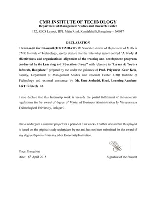 CMR INSTITUTE OF TECHNOLOGY
Department of Management Studies and Research Center
132, AECS Layout, ITPL Main Road, Kundalahalli, Bangalore – 560037
DECLARATION
I, Roshanjit Kar Bhowmik(1CR13MBA39), IV Semester student of Department of MBA in
CMR Institute of Technology, hereby declare that the Internship report entitled “A Study of
effectiveness and organizational alignment of the training and development programs
conducted by the Learning and Education Group” with reference to “Larsen & Toubro
Infotech, Bangalore.” prepared by me under the guidance of Prof. Priyameet Kaur Keer,
Faculty, Department of Management Studies and Research Center, CMR Institute of
Technology and external assistance by Ms. Uma Seshadri, Head, Learning Academy
L&T Infotech Ltd.
I also declare that this Internship work is towards the partial fulfillment of the university
regulations for the award of degree of Master of Business Administration by Visvesvaraya
Technological University, Belagavi.
I have undergone a summer project for a period of Ten weeks. I further declare that this project
is based on the original study undertaken by me and has not been submitted for the award of
any degree/diploma from any other University/Institution.
Place: Bangalore
Date: 6th
April, 2015 Signature of the Student
 