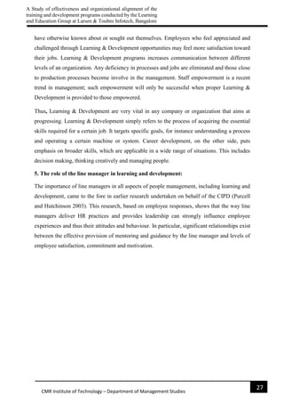 A Study of effectiveness and organizational alignment of the
training and development programs conducted by the Learning
and Education Group at Larsen & Toubro Infotech, Bangalore
27
CMR Institute of Technology – Department of Management Studies
have otherwise known about or sought out themselves. Employees who feel appreciated and
challenged through Learning & Development opportunities may feel more satisfaction toward
their jobs. Learning & Development programs increases communication between different
levels of an organization. Any deficiency in processes and jobs are eliminated and those close
to production processes become involve in the management. Staff empowerment is a recent
trend in management; such empowerment will only be successful when proper Learning &
Development is provided to those empowered.
Thus, Learning & Development are very vital in any company or organization that aims at
progressing. Learning & Development simply refers to the process of acquiring the essential
skills required for a certain job. It targets specific goals, for instance understanding a process
and operating a certain machine or system. Career development, on the other side, puts
emphasis on broader skills, which are applicable in a wide range of situations. This includes
decision making, thinking creatively and managing people.
5. The role of the line manager in learning and development:
The importance of line managers in all aspects of people management, including learning and
development, came to the fore in earlier research undertaken on behalf of the CIPD (Purcell
and Hutchinson 2003). This research, based on employee responses, shows that the way line
managers deliver HR practices and provides leadership can strongly influence employee
experiences and thus their attitudes and behaviour. In particular, significant relationships exist
between the effective provision of mentoring and guidance by the line manager and levels of
employee satisfaction, commitment and motivation.
 