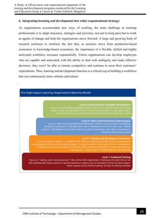 A Study of effectiveness and organizational alignment of the
training and development programs conducted by the Learning
and Education Group at Larsen & Toubro Infotech, Bangalore
28
CMR Institute of Technology – Department of Management Studies
6. Integrating learning and development into wider organisational strategy:
As organisations accommodate new ways of working, the main challenge as learning
professionals is to adapt structures, strategies and activities, not just to keep pace but to work
as agents of change and help the organisations move forward. A large and growing body of
research continues to reinforce the fact that, as societies move from production-based
economies to knowledge-based economies, the importance of a flexible, skilled and highly
motivated workforce increases exponentially. Unless organisations can develop employees
who are capable and motivated, with the ability to deal with ambiguity and make effective
decisions, they won’t be able to remain competitive and continue to meet their customers’
expectations. Thus, learning and development function is a critical cog in building a workforce
that can continuously learn, unlearn and relearn.
.
 