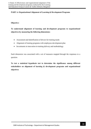 A Study of effectiveness and organizational alignment of the
training and development programs conducted by the Learning
and Education Group at Larsen & Toubro Infotech, Bangalore
30
CMR Institute of Technology – Department of Management Studies
PART A: Organizational Alignment of Learning & Development Programs
Objective:
To understand alignment of learning and development programs to organizational
objectives by measuring the following dimensions:
 Assessment and identification of drivers for training needs
 Alignment of training programs with employees development plan
 Investments in innovation in training delivery and methodology
Each dimension was associated with a set of measures mapped through the responses to a
question.
To test a statistical hypothesis test to determine the significance among different
stakeholders on alignment of learning & development programs and organizational
objectives
 