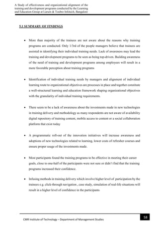 A Study of effectiveness and organizational alignment of the
training and development programs conducted by the Learning
and Education Group at Larsen & Toubro Infotech, Bangalore
58
CMR Institute of Technology – Department of Management Studies
5.1 SUMMARY OF FINDINGS
 More than majority of the trainees are not aware about the reasons why training
programs are conducted. Only 1/3rd of the people managers believe that trainees are
assisted in identifying their individual training needs. Lack of awareness may lead the
training and development programs to be seen as being top-driven. Building awareness
of the need of training and development programs among employees will result in a
more favorable perception about training programs
 Identification of individual training needs by managers and alignment of individual
learning route to organizational objectives are processes in place and together constitute
a well-structured learning and education framework shaping organizational objectives
with the granularity of individual training requirements.
 There seem to be a lack of awareness about the investments made in new technologies
in training delivery and methodology as many respondents are not aware of availability
digital repository of training content, mobile access to content or a social collaboration
platform that exist today
 A programmatic roll-out of the innovation initiatives will increase awareness and
adoptions of new technologies related to learning, lower costs of refresher courses and
ensure proper usage of the investments made.
 Most participants found the training programs to be effective in meeting their career
goals, close to one-half of the participants were not sure or didn’t find that the training
programs increased their confidence.
 Infusing methods in training delivery which involve higher level of participation by the
trainees e.g. click-through navigation , case study, simulation of real-life situations will
result in a higher level of confidence in the participants
 