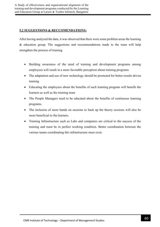A Study of effectiveness and organizational alignment of the
training and development programs conducted by the Learning
and Education Group at Larsen & Toubro Infotech, Bangalore
60
CMR Institute of Technology – Department of Management Studies
5.2 SUGGESTIONS & RECCOMENDATIONS:
After having analyzed the data, it was observed that there were some problem areas the learning
& education group. The suggestions and recommendations made to the team will help
strengthen the process of training
 Building awareness of the need of training and development programs among
employees will result in a more favorable perception about training programs
 The adaptation and use of new technology should be promoted for better results driven
training
 Educating the employees about the benefits of such learning program will benefit the
learners as well as the training team
 The People Managers need to be educated about the benefits of continuous learning
programs.
 The inclusion of more hands on sessions to back up the theory sessions will also be
more beneficial to the learners.
 Training Infrastructure such as Labs and computers are critical to the success of the
training and must be in perfect working condition. Better coordination between the
various teams coordinating this infrastructure must exist.
 