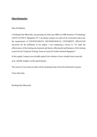 Questionnaire
Dear Sir/Madam,
I, Roshanjit Kar Bhowmik, am pursuing my final year MBA at CMR Institute of Technology
(AECS LAYOUT, Bangalore-37). I am doing a project as a part of my curriculum and as per
the requirements of VISVESVARAYA TECHNOLOGICAL UNIVERSITY, BELGAUM
university for the fulfilment of my degree. I am conducting a survey to “To study the
effectiveness of the training environment and factors affecting the performance of the training
system for the Technical Training Team at Larsen & Toubro Infotech Bangalore.”
In this regard, I request you to kindly spend a few minutes of your valuable time to provide
your valuable insights via this questionnaire.
The secrecy of you and your data will be maintained and will not be disclosed to anyone.
Yours Sincerely,
Roshanjit Kar Bhowmik.
 