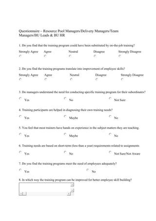 Questionnaire – Resource Pool Managers/Delivery Managers/Team
Managers/BU Leads & BU HR
1. Do you find that the training program could have been substituted by on-the-job training?
Strongly Agree Agree Neutral Disagree Strongly Disagree
2. Do you find the training programs translate into improvement of employee skills?
Strongly Agree Agree Neutral Disagree Strongly Disagree
3. Do managers understand the need for conducting specific training program for their subordinates?
Yes No Not Sure
4. Training participants are helped in diagnosing their own training needs?
Yes Maybe No
5. You feel that most trainers have hands on experience in the subject matters they are teaching.
Yes Maybe No
6. Training needs are based on short-term (less than a year) requirements related to assignments
Yes No Not Sure/Not Aware
7. Do you find the training programs meet the need of employees adequately?
Yes No
8. In which way the training program can be improved for better employee skill building?
 