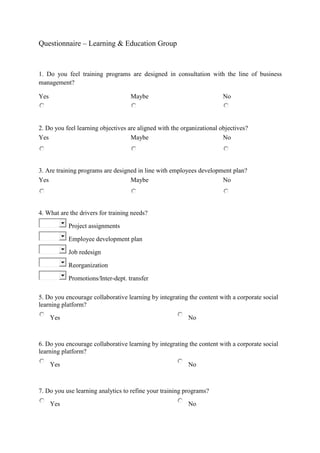 Questionnaire – Learning & Education Group
1. Do you feel training programs are designed in consultation with the line of business
management?
Yes Maybe No
2. Do you feel learning objectives are aligned with the organizational objectives?
Yes Maybe No
3. Are training programs are designed in line with employees development plan?
Yes Maybe No
4. What are the drivers for training needs?
Project assignments
Employee development plan
Job redesign
Reorganization
Promotions/Inter-dept. transfer
5. Do you encourage collaborative learning by integrating the content with a corporate social
learning platform?
Yes No
6. Do you encourage collaborative learning by integrating the content with a corporate social
learning platform?
Yes No
7. Do you use learning analytics to refine your training programs?
Yes No
 