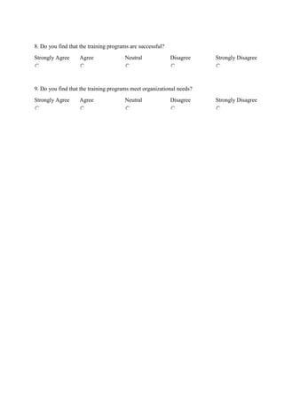 8. Do you find that the training programs are successful?
Strongly Agree Agree Neutral Disagree Strongly Disagree
9. Do you find that the training programs meet organizational needs?
Strongly Agree Agree Neutral Disagree Strongly Disagree
 