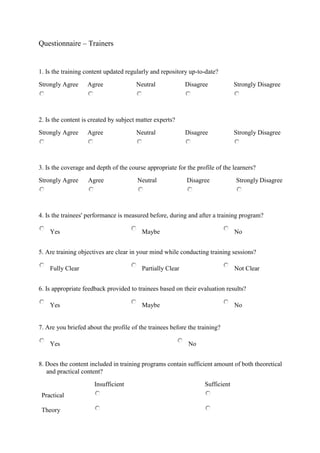 Questionnaire – Trainers
1. Is the training content updated regularly and repository up-to-date?
Strongly Agree Agree Neutral Disagree Strongly Disagree
2. Is the content is created by subject matter experts?
Strongly Agree Agree Neutral Disagree Strongly Disagree
3. Is the coverage and depth of the course appropriate for the profile of the learners?
Strongly Agree Agree Neutral Disagree Strongly Disagree
4. Is the trainees' performance is measured before, during and after a training program?
Yes Maybe No
5. Are training objectives are clear in your mind while conducting training sessions?
Fully Clear Partially Clear Not Clear
6. Is appropriate feedback provided to trainees based on their evaluation results?
Yes Maybe No
7. Are you briefed about the profile of the trainees before the training?
Yes No
8. Does the content included in training programs contain sufficient amount of both theoretical
and practical content?
Insufficient Sufficient
Practical
Theory
 
