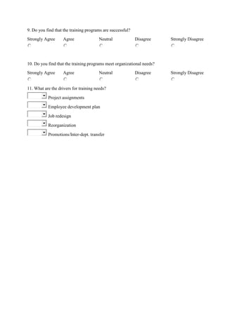 9. Do you find that the training programs are successful?
Strongly Agree Agree Neutral Disagree Strongly Disagree
10. Do you find that the training programs meet organizational needs?
Strongly Agree Agree Neutral Disagree Strongly Disagree
11. What are the drivers for training needs?
Project assignments
Employee development plan
Job redesign
Reorganization
Promotions/Inter-dept. transfer
 