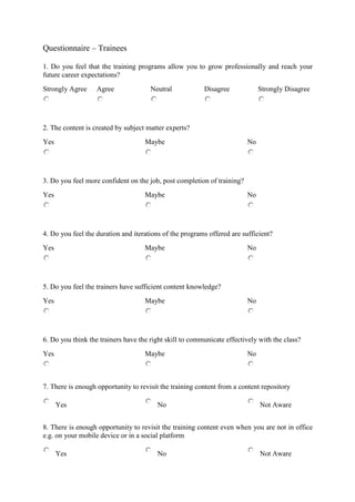 Questionnaire – Trainees
1. Do you feel that the training programs allow you to grow professionally and reach your
future career expectations?
Strongly Agree Agree Neutral Disagree Strongly Disagree
2. The content is created by subject matter experts?
Yes Maybe No
3. Do you feel more confident on the job, post completion of training?
Yes Maybe No
4. Do you feel the duration and iterations of the programs offered are sufficient?
Yes Maybe No
5. Do you feel the trainers have sufficient content knowledge?
Yes Maybe No
6. Do you think the trainers have the right skill to communicate effectively with the class?
Yes Maybe No
7. There is enough opportunity to revisit the training content from a content repository
Yes No Not Aware
8. There is enough opportunity to revisit the training content even when you are not in office
e.g. on your mobile device or in a social platform
Yes No Not Aware
 