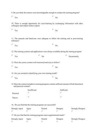 9. Do you think the trainers were knowledgeable enough to conduct the training program?
Yes No
10. There is enough opportunity for cross-learning by exchanging information with other
colleagues and subject matter experts
Yes No
11. The manuals and hand-outs were adequate to follow the training and as post-training
reference?
Yes No
12. The training systems and applications were always available during the training program
Yes No Occasionally
13. Were the course content well-structured and easy to follow?
Yes No
14. Are you assisted in identifying your own training needs?
Yes No
15. Does the content included in training programs contain sufficient amount of both theoretical
and practical content?
Insufficient Sufficient
Practical
Theory
16. Do you find that the training programs are successful?
Strongly Agree Agree Neutral Disagree Strongly Disagree
17. Do you find that the training programs meet organizational needs?
Strongly Agree Agree Neutral Disagree Strongly Disagree
 
