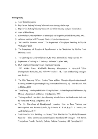 Bibilography
a. www.lntinfotech.com/
b. http://www.ibef.org/industry/information-technology-india.aspx
c. http://www.ibef.org/industry/indian-iT-and-iTeS-industry-analysis-presentation
d. www.wikipedia.org
e. Entrepreneur"; the Importance of Employee Development; Paul Sarvadi; May 2005.
f. Aligning training with Corporate Strategy; trainingindustry.com
g. "Jacksonville Business Journal"; The Importance of Employee Training; Jeffrey D.
Wilke; July 2006
h. The Importance of Training & Development in the Workplace by Shelley Frost,
Demand Media
i. The Learning and Development Book, by Tricia Emerson and Mary Stewart, 2011
j. Importance of training in IT Industry- Kishore C.S. (Oct 2000)
k. BLR Employee Training Center: Employee Training
IDC Market Scape: Worldwide Learning Management in Integrated Talent
Management - June 2012, IDC #235597, volume: 1 HR, Talent and Learning Strategies
and Services
l. The Chief Learning Officer: Driving Value within a Changing Organization through
Learning and Development (Improving Human Performance), by Tamar Elkeles, Jack
J. Phillips, 2006
m. Transferring Learning to Behavior: Using the Four Levels to Improve Performance, by
Donald L Kirkpatrick and James D Kirkpatrick, 2005
n. Training on Trial: How Workplace Learning Must Reinvent Itself to Remain Relevant,
by James and Wendy Kirkpatrick, 2010
o. The Six Disciplines of Breakthrough Learning: How to Turn Training and
Development into Business Results, by Calhoun W. Wick, Roy V. H. Pollock and
Andy Jefferson, 2010
p. Predictions for 2014 Building - A Strong Talent Pipeline for The Global Economic
Recovery — Time for Innovative and Integrated Talent and HR Strategies - Josh Bersin,
Principal and Founder Bersin by Deloitte Deloitte Consulting LLP December 2013
 