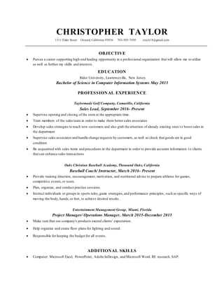 CHRISTOPHER TAYLOR
1311 Elder Street Oxnard, California 93036 703-505-7450 ctaylr18@gmail.com
OBJECTIVE
 Pursue a career supporting high-end leading opportunity in a professional organization that will allow me to utilize
as well as further my skills and interests.
EDUCATION
Rider University, Lawrenceville, New Jersey
Bachelor of Science in Computer Information Systems May 2013
PROFESSIONAL EXPERIENCE
Taylormade Golf Company, Camarillo, California
Sales Lead, September 2016- Present
 Supervise opening and closing of the store at the appropriate time.
 Train members of the sales team in order to make them better sales associates
 Develop sales strategies to reach new customers and also grab the attention of already existing ones to boost sales in
the department
 Supervise sales associates and handle change requests by customers, as well as check that goods are in good
condition
 Be acquainted with sales items and procedures in the department in order to provide accurate information to clients
that can enhance sales transactions
Oaks Christian Baseball Academy, Thousand Oaks, California
Baseball Coach/ Instructor, March 2016- Present
 Provide training direction, encouragement, motivation, and nutritional advice to prepare athletes for games,
competitive events,or tours.
 Plan, organize, and conduct practice sessions.
 Instruct individuals or groups in sports rules,game strategies,and performance principles, such as specific ways of
moving the body,hands,or feet, to achieve desired results.
Entertainment Management Group, Miami, Florida
Project Manager/ Operations Manager, March 2015-December 2015
 Make sure that our company's products exceed clients' expectation.
 Help organize and create floor plans for lighting and sound.
 Responsible for keeping the budget for all events.
ADDITIONAL SKILLS
 Computer: Microsoft Excel, PowerPoint, Adobe InDesign, and Microsoft Word. RE research. SAP.
 