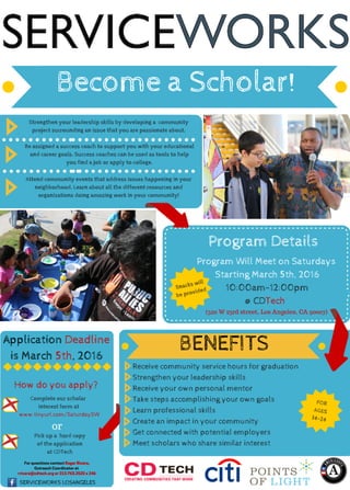 Become a Scholar!
Application Deadline
is March 5th, 2016
BENEFITS
For questions contact Roger Rivera,
Outreach Coordinator at
rrivera@cdtech.org or 213.763.2520 x 246
Complete our scholar 
interest form at
www.tinyurl.com/SaturdaySW
Pick up a  hard copy
of the application
at CDTech
SERVICEWORKS LOSANGELES
Receive community service hours for graduation
Strengthen your leadership skills
Receive your own personal mentor
Take steps accomplishing your own goals
Learn professional skills
Create an impact in your community
Get connected with potential employers
Meet scholars who share similar interest
Strengthen your leadership skills by developing a  community
project surrounding an issue that you are passionate about.
Be assigned a success coach to support you with your educational
and career goals. Success coaches can be used as tools to help
you find a job or apply to college.
Attend community events that address issues happening in your
neighborhood. Learn about all the different resources and
organizations doing amazing work in your community!
Program Details
Program Will Meet on Saturdays
Starting March 5th, 2016
10:00am-12:00pm
@ CDTech
FOR
AGES
14-24
(520 W 23rd street, Los Angeles, CA 90007)
How do you apply?
or
Snacks will
be provided
 