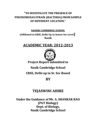 “TO INVESTIGATE THE PRESENCE OF
PSEUDOMONAS STRAIN (BACTERIA) FROM SAMPLE
OF DIFFERENT LOCATION.”
NASHIK CAMBRIDGE SCHOOL
(Affiliated to CBSE, Delhi Up to Senior Sec Level)
Nasik
ACADEMIC YEAR: 2012-2013
Project Report submitted to
Nasik Cambridge School
CBSE, Delhi up to Sr. Sec Board
BY
TEJASWINI AHIRE
Under the Guidance of Mr. A. SHANKAR RAO
(PGT Biology)
Dept. of Biology,
Nasik Cambridge School
 