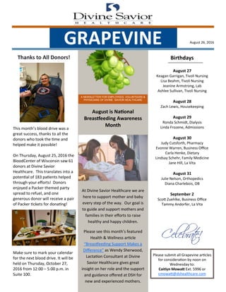 August 26, 2016
A NEWSLETTER FOR EMPLOYEES, VOLUNTEERS &
PHYSICIANS OF DIVINE SAVIOR HEALTHCARE
GRAPEVINE
Birthdays
August 27
Keagan Garrigan, Tivoli Nursing
Lisa Beahm, Tivoli Nursing
Jeanine Armstrong, Lab
Ashlee Sullivan, Tivoli Nursing
August 28
Zach Lewis, Housekeeping
August 29
Ronda Schmidt, Dialysis
Linda Frozene, Admissions
August 30
Judy Cutsforth, Pharmacy
Evonne Warren, Business Office
Carla Henke, Dietary
Lindsay Schehr, Family Medicine
Jane Hill, La Vita
August 31
Julie Nelson, Orthopedics
Diana Charlebois, OB
September 2
Scott Zuehlke, Business Office
Tammy Andorfer, La Vita
Please submit all Grapevine articles
for consideration by noon on
Wednesday to:
Caitlyn Mowatt Ext. 5996 or
cmowatt@dshealthcare.com
August is National
Breastfeeding Awareness
Month
At Divine Savior Healthcare we are
here to support mother and baby
every step of the way. Our goal is
to guide and support mothers and
families in their efforts to raise
healthy and happy children.
Please see this month’s featured
Health & Wellness article
“Breastfeeding Support Makes a
Difference” as Wendy Sherwood,
Lactation Consultant at Divine
Savior Healthcare gives great
insight on her role and the support
and guidance offered at DSH for
new and experienced mothers.
Thanks to All Donors!
This month’s blood drive was a
great success, thanks to all the
donors who took the time and
helped make it possible!
On Thursday, August 25, 2016 the
BloodCenter of Wisconsin saw 61
donors at Divine Savior
Healthcare. This translates into a
potential of 183 patients helped
through your efforts! Donors
enjoyed a Packer themed party
spread to refuel, and one
generous donor will receive a pair
of Packer tickets for donating!
Make sure to mark your calendar
for the next blood drive. It will be
held on Thursday, October 27,
2016 from 12:00 – 5:00 p.m. in
Suite 100.
 