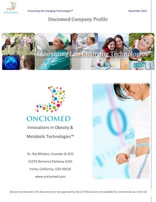 Innovating Life Changing Technologies™ November 2014 
Onciomed Company Profile 
Innovations in Obesity & 
Metabolic Technologies™ 
Dr. Raj Nihalani, Founder & CEO 
15375 Barranca Parkway A101 
Irvine, California, USA 92618 
www.onciomed.com 
Devices mentioned in this document are not approved by the US FDA and are not available for commercial use in the US. 
 