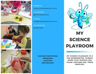 MY SCIENCE PLAYROOM IS A
FUN EXPERIENTIAL SCIENCE
BASED PLAY MUSEUM FOR
YOUNG CHILDREN AND THEIR
FAMILIES.
MY
SCIENCE
PLAYROOM
406 GREAT NORTH ROAD
HENDERSON
AUCKLAND
NEW ZEALAND
WEBSITE
www.scienceplayroom.co.nz
FACEBOOK
@scienceplayroom
E- MAIL
info@scienceplayroom.co.nz
TELEPHONE
09 838 2273
 