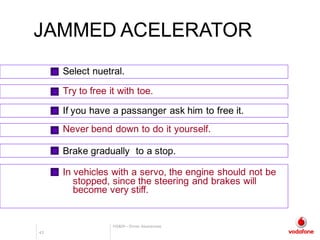 HS&W– Driver Awareness
43 A
JAMMED ACELERATORJAMMED ACELERATOR
In vehicles with a servo, the engine should not be
stopped, since the steering and brakes will
become very stiff.
Select nuetral.
Try to free it with toe.
If you have a passanger ask him to free it.
Never bend down to do it yourself.
Brake gradually to a stop.
 