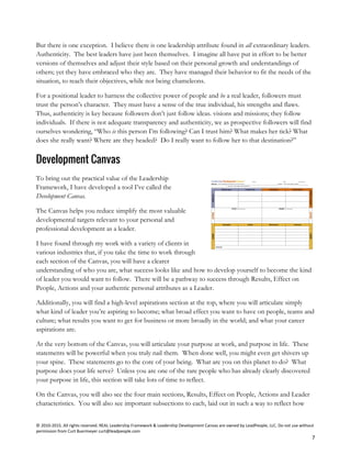 © 2010-2015. All rights reserved. REAL Leadership Framework & Leadership Development Canvas are owned by LeadPeople, LLC. Do not use without
permission from Curt Buermeyer curt@leadpeople.com
7
But there is one exception. I believe there is one leadership attribute found in all extraordinary leaders.
Authenticity. The best leaders have just been themselves. I imagine all have put in effort to be better
versions of themselves and adjust their style based on their personal growth and understandings of
others; yet they have embraced who they are. They have managed their behavior to fit the needs of the
situation, to reach their objectives, while not being chameleons.
For a positional leader to harness the collective power of people and be a real leader, followers must
trust the person’s character. They must have a sense of the true individual, his strengths and flaws.
Thus, authenticity is key because followers don’t just follow ideas. visions and missions; they follow
individuals. If there is not adequate transparency and authenticity, we as prospective followers will find
ourselves wondering, “Who is this person I’m following? Can I trust him? What makes her tick? What
does she really want? Where are they headed? Do I really want to follow her to that destination?”
Development Canvas
To bring out the practical value of the Leadership
Framework, I have developed a tool I’ve called the
Development Canvas.
The Canvas helps you reduce simplify the most valuable
developmental targets relevant to your personal and
professional development as a leader.
I have found through my work with a variety of clients in
various industries that, if you take the time to work through
each section of the Canvas, you will have a clearer
understanding of who you are, what success looks like and how to develop yourself to become the kind
of leader you would want to follow. There will be a pathway to success through Results, Effect on
People, Actions and your authentic personal attributes as a Leader.
Additionally, you will find a high-level aspirations section at the top, where you will articulate simply
what kind of leader you’re aspiring to become; what broad effect you want to have on people, teams and
culture; what results you want to get for business or more broadly in the world; and what your career
aspirations are.
At the very bottom of the Canvas, you will articulate your purpose at work, and purpose in life. These
statements will be powerful when you truly nail them. When done well, you might even get shivers up
your spine. These statements go to the core of your being. What are you on this planet to do? What
purpose does your life serve? Unless you are one of the rare people who has already clearly discovered
your purpose in life, this section will take lots of time to reflect.
On the Canvas, you will also see the four main sections, Results, Effect on People, Actions and Leader
characteristics. You will also see important subsections to each, laid out in such a way to reflect how
 