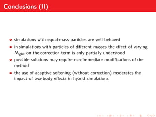 Conclusions (II)
simulations with equal-mass particles are well behaved
in simulations with particles of diﬀerent masses the eﬀect of varying
Nngbs on the correction term is only partially understood
possible solutions may require non-immediate modiﬁcations of the
method
the use of adaptive softening (without correction) moderates the
impact of two-body eﬀects in hybrid simulations
 