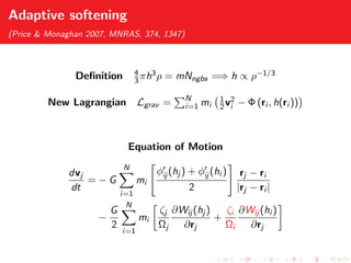 Adaptive softening
(Price & Monaghan 2007, MNRAS, 374, 1347)
Deﬁnition 4
3πh3ρ = mNngbs =⇒ h ∝ ρ−1/3
New Lagrangian Lgrav = N
i=1 mi
1
2v2
i − Φ (ri , h(ri ))
Equation of Motion
dvj
dt
= − G
N
i=1
mi
φij (hj ) + φij (hi )
2
rj − ri
|rj − ri |
−
G
2
N
i=1
mi
ζj
Ωj
∂Wij (hj )
∂rj
+
ζi
Ωi
∂Wij (hi )
∂rj
 