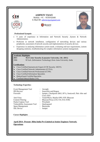 ASHWIN VIJAY
Mobile: +91 – 9538542600
E-Mail ID: ashwinvijay@gmail.com
Professional Synopsis
• 8 years of experience in Information and Network Security ,System & Network
Administration.
• Proficient in network installation, configuration of networking devices and various
peripherals, assessment of network security and implementation of security devices.
• Experience in analysing information system needs, evaluating end-user requirements, custom
designing solutions, troubleshooting for complex information systems management.
Academic Highlights
2011 M.S Cyber Security (Lancaster University, UK -2011)
2006 B.Tech. (Information Technology) from Anna University ,India
Certifications
 Cisco Certified Internetwork Expert (CCIE Security: 48253).
 Cisco Certified Network Administrator (CCNA).
 Cisco Certified Network Professional (CCNP).
 Cisco Certified Information Specialist.
 QulaysGuard Certified Specialist.
 Certified Ethical Hacker (V6).
Technology Expertise:
Event Management Tool : Arcsight
IPS Devices : Sourcefire and Dragon
Firewalls : Juniper, Checkpoint (R65, R71), Sonicwall, Palo Alto and
Cisco ASA
Anti-Virus : Trend-Micro, Mcafee EPO, FEP, Bluecoat
Content Filtering : Bluecoat Proxy (210, 510, 810, 8100)
Packet Capture Tool : Wireshark
Vulnerability Assessment Tool : Qualysguard
Spam Management : Barracuda
SSL Device : Juniper
Career Highlights
April 2014– Present Hibu India Pvt Limited as Senior Engineer Network
Operations
 