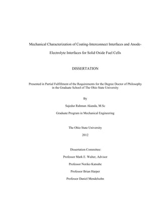 Mechanical Characterization of Coating-Interconnect Interfaces and Anode-
Electrolyte Interfaces for Solid Oxide Fuel Cells
DISSERTATION
Presented in Partial Fulfillment of the Requirements for the Degree Doctor of Philosophy
in the Graduate School of The Ohio State University
By
Sajedur Rahman Akanda, M.Sc
Graduate Program in Mechanical Engineering
The Ohio State University
2012
Dissertation Committee:
Professor Mark E. Walter, Advisor
Professor Noriko Katsube
Professor Brian Harper
Professor Daniel Mendelsohn
 