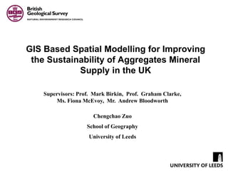 GIS Based Spatial Modelling for Improving the Sustainability of Aggregates Mineral Supply in the UK Supervisors: Prof.  Mark Birkin,  Prof.  Graham Clarke, Ms. Fiona McEvoy,  Mr.  Andrew Bloodworth Chengchao Zuo School of Geography University of Leeds 