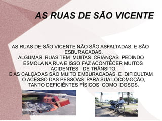 AS RUAS DE SÃO VICENTE
AS RUAS DE SÃO VICENTE NÃO SÃO ASFALTADAS, E SÃO
ESBURACADAS.
ALGUMAS RUAS TEM MUITAS CRIANÇAS PEDINDO
ESMOLA NA RUA E ISSO FAZ ACONTECER MUITOS
ACIDENTES DE TRÂNSITO.
E AS CALÇADAS SÃO MUITO EMBURACADAS E DIFICULTAM
O ACESSO DAS PESSOAS PARA SUA LOCOMOÇÃO,
TANTO DEFICIÊNTES FÍSICOS COMO IDOSOS.