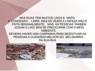 NAS RUAS TEM MUITOS LIXOS E MATO.
A CONDESAVI LIMPA, MAS AS VEZES A LIMPEZA NÃO É
FEITA SEMANALMENTE, MAS AS PESSOAS TAMBÉM
JOGAM O LIXO SEM SE PREOCUPAR COM O MEIO
AMBIENTE.
DEVERIA HAVER UMA CAMPANHA PARA INCENTIVAR AS
PESSOAS A CUIDAREM MELHOR DO SEU BAIRRO,
DA SUA RUA