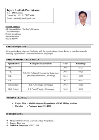 CAREER OBJECTIVE
By acquiring knowledge and familiarity with the organization’s culture, I want to contribute towards
realizing organization’s vision and become its integral part.
BASIC ACADEMIC CREDENTIALS
Qualification College/Board/University Year Percentage
B.E.
S.R.E.S. College of Engineering Kopargaon
(Savitribai Phule Pune University)
2016 65.07
T.E. 2015 60.20
S.E. 2014 58.66
F.E. 2013 65.57
Intermediate R.B.N.B.College, Shrirampur 2012 82.33
High School S. J. Patani Vidyalay,Shrirampur 2010 90.00
PROJECT LEARNING
 Project Title :- Modification and Up gradation of CNC Milling Machine
 Duration :- Academic Year 2015-2016
IT PROFICIENCY
 Microsoft Office Word, Microsoft Office Power Point.
 Internet Browsing
 Technical Languages: - MATLAB.
Present Address:
A/P:-Sarswati Colony, Ward no.7, Shrirampur
Taluka-Shrirampur
District-Ahmednagar
State-Maharashtra
Pincode-413709
Jojare Ashitosh Pravinkumar
B.E. – (Mechanical)
Contact No. : +91 9175625696
E-mail:- ashitoshjojare@gmail.com
 