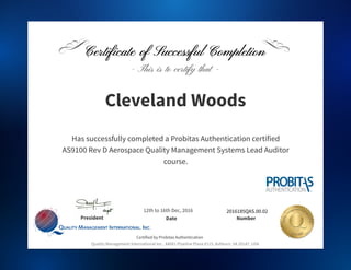 President Number
Quality Management International Inc., 44081 Pipeline Plaza #115, Ashburn, VA 20147, USA
Name
Organization
2016185QAS.00.02
- This is to certify that -
Certified by Probitas Authentication
Date
Cleveland Woods
Certificate of Successful CompletionCertificate of Successful Completion
Has successfully completed a Probitas Authentication certified
AS9100 Rev D Aerospace Quality Management Systems Lead Auditor
course.
12th to 16th Dec, 2016
 