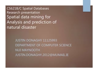 CS621B/C Spatial Databases
Research presentation
Spatial data mining for
Analysis and prediction of
natural disaster
JUSTIN DONAGHY 11125993
DEPARTMENT OF COMPUTER SCIENCE
NUI MAYNOOTH
JUSTIN.DONAGHY.2012@MUMAIL.IE
 