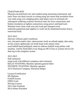 (Task)(Trade/skill)
Measure,cut,and bend wire and conduit,using measuring instruments and
tools.Trace out short circuits in wiring,using test meter.strip insulation from
wire ends using wire stripping pliers and attach wires to terminals for
subsequent soldering examine electrical units for loose connections and
broken insulation an tighten connections using power and hand tools
Maintain tools clean work area and wash part transport tools
materials,equipment,and supplies to work site by hand,hand truckor heavy,
motorized truck
2012-2012
sherwan williams panit warehouse
mix, tint panit match color, saleassociate stock an unload supply, data entry,
an the syetem update,take out trush keep work station clean
used forklift hand polletjack stand on sitdown forklift wrap pollets with
machine. And by hand label every thing,use RCA Gun or scanner device for
data log in the computer system
2013-2015
Sub-contractor
temp-work with different companys and contractor
KELLY STAFFING; Machine operator,general labor
SNYERFIC STAFFING; Machine operator
ACE Electrical Company; Electrical Helper
License/Certification
HS Diploma
Forklift license
OHSA Card
Driving License
Job Corps Graduate
SGA former President
 