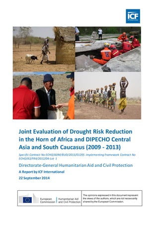 Joint Evaluation of Drought Risk Reduction
in the Horn of Africa and DIPECHO Central
Asia and South Caucasus (2009 - 2013)
Specific Contract No ECHO/ADM/BUD/2013/01205 implementing Framework Contract No
ECHO/A3/FRA/2012/04-Lot 1
Directorate-General HumanitarianAid and Civil Protection
A Report by ICF International
22 September 2014
25 June 2014 The opinions expressed in this documentrepresent
the views of the authors,which are not necessarily
shared by the European Commission.
 