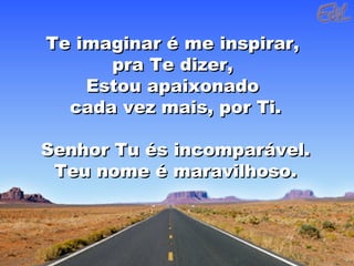 Te imaginar é me inspirar,Te imaginar é me inspirar,
pra Te dizer,pra Te dizer,
Estou apaixonadoEstou apaixonado
cada vez mais, por Ti.cada vez mais, por Ti.
Senhor Tu és incomparável.Senhor Tu és incomparável.
Teu nome é maravilhoso.Teu nome é maravilhoso.
 