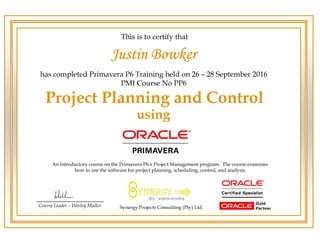 has completed Primavera P6 Training held on 26 – 28 September 2016
PMI Course No PP6
Course Leader – Wesley Muller
This is to certify that
Project Planning and Control
An introductory course on the Primavera P6.x Project Management program. The course examines
how to use the software for project planning, scheduling, control, and analysis.
using
Synergy Projects Consulting (Pty) Ltd.
Justin Bowker
 