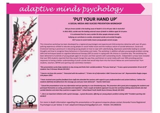 ``````````````````````````````````````````````````````````````````````
adaptive minds psychology
‘PUT YOUR HAND UP’
A SOCIAL MEDIA AND SUICIDE PREVENTION WORKSHOP
Did you know suicide is the leading cause of death in 15 to 44 year olds in Australia?
In 2012-2013, suicide was the leading external cause of death in children aged 10-14 years.
It is estimated that for every suicide 30 other people attempt suicide.
Bullying can contribute to suicide, attempted suicide and suicidal thoughts.
24/7 access to social media means young people cannot escape.
This interactive workshop has been developed by a registered psychologist and experienced child protection detective with over 40 years
policing experience utilised to educate young people on social media issues and the insidious nature of suicide behaviours. Social and
Emotional training is paramount in educating young people on how to cope with cyberbullying, depression potentially leading to suicidal
thoughts and how to recognise these behaviours in themselves and mates. The workshop in addition will give young people problem solving
skills and techniques based on cognitive behavioural therapy (CBT) to assist in coping with life choices in a positive way. The workshop has
been delivered to hundreds of young people aged 14-16 years and their parents with outstanding results. Independent surveys have revealed
that over 95% students reported that they would change the way they use/interact on social media with over 90% providing positive
responses to having a better understanding of youth suicide that would help them into the future! Below are some testimonials’ from
students, teachers, SBYHN and sporting club committee members:
“this presentation surely helps students to stay strong and limits their suicidal problems “Put your hand up”, “it was a great presentation 10 out of 10”
students Year 9 Ormeau Woods SHS 2015
“I learnt a lot from this session”, “interacted with the audience”, “it had a lot of information I didn’t know but now I do”, Representative Rugby League
U16 players 2015
“I have received some positive feedback from staff who attended the sessions with regard to your professionalism and content delivery. I believe the
students definitely benefited from the message you and your team delivered”. Teacher Gold Coast
“I found the presentations to be very informative and eye opening in a non-threatening way. The presenters did a great job at engaging the students and
portrayed themselves as caring, passionate and empathetic. I had a couple of students approach me post the workshop talking about friends who had
suicidal ideation and what they could do to support them”. School Based Youth Health Nurse Ormeau Woods SHS 2015
“…this is an important initiative with a great message… a great discussion, offering our young players problem solving skills” President sporting club
GCJRLFC
For more in depth information regarding this presentation or for general enquires please contact Amanda Frame Registered
Psychologist as per below: E-mail: adaptivemindspsychology@gmail.com Mobile: 0412868256
 
