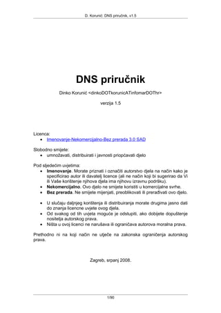 D. Korunić: DNS priručnik, v1.5
DNS priručnik
Dinko Korunić <dinkoDOTkorunicATinfomarDOThr>
verzija 1.5
Licenca:
• Imenovanje-Nekomercijalno-Bez prerada 3.0 SAD
Slobodno smijete:
• umnožavati, distribuirati i javnosti priopćavati djelo
Pod sljedećim uvjetima:
• Imenovanje. Morate priznati i označiti autorstvo djela na način kako je
specificirao autor ili davatelj licence (ali ne način koji bi sugerirao da Vi
ili Vaše korištenje njihova djela ima njihovu izravnu podršku).
• Nekomercijalno. Ovo djelo ne smijete koristiti u komercijalne svrhe.
• Bez prerada. Ne smijete mijenjati, preoblikovati ili prerađivati ovo djelo.
• U slučaju daljnjeg korištenja ili distribuiranja morate drugima jasno dati
do znanja licencne uvjete ovog djela.
• Od svakog od tih uvjeta moguće je odstupiti, ako dobijete dopuštenje
nositelja autorskog prava.
• Ništa u ovoj licenci ne narušava ili ograničava autorova moralna prava.
Prethodno ni na koji način ne utječe na zakonska ograničenja autorskog
prava.
Zagreb, srpanj 2008.
1/90
 