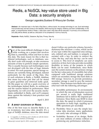 UNIVERSITY OF ONTARIO INSTITUTE OF TECHNOLOGY, WEB-SERVICES AND E-BUSINESS SECURITY, APRIL 2015 1
Redis, a NoSQL key-value store used in Big
Data: a security analysis
George Logarakis,Gustavo El Khoury,Ian Dunbar.
Abstract—An important topic in the ﬁeld of Big Data is, without doubt, the storage technology to use. Such technology
must provide easy and fast access to the datasets, while ensuring the integrity, resiliency and even conﬁdentiality. In this
paper, a comprehensive review of Redis, a data store used in Big Data will be executed. A summary of its architecture
and utility will be offered, as well as a discussion of its competence in terms of security.
Keywords—Redis, NoSQL, Datastore, Big Data, Privacy, Security
!
1 INTRODUCTION
ONE of the most difﬁcult challenges to face
while working on a project that involves
Big Data is, essentially, where and how to store
this data. The main reason for this is that tra-
ditional technologies, such as databases, usu-
ally don’t scale well enough, or take enormous
amounts of time to perform simple operations.
This is usually because such technologies were
not developed with the idea of huge datasets
in mind. For such purposes, special storage so-
lutions are currently being developed, tailored
particularly for the needs of Big Data. One
of such solutions is Redis, a NoSQL database
that stores key-value pair that can be stored
in great quantities and retrieved really quick.
On this paper we will do a quick overview of
the technologies behind Redis, its architecture
and the reasons behind its performance. Most
importantly, we will cover the security mecha-
nisms embedded in Redis, and we’ll compare
these against the industry’s best practices and
guidelines.
April 5, 2015
2 A BRIEF OVERVIEW OF REDIS
One of the best ways to describe Redis is as
an in-memory, key-value data store[1]. It’s a
type of NoSQL database, since the data stored
• G. Logarakis, G. El Khoury, and I. Dunbar are with the Univer-
sity of Ontario Institute of Technology
Manuscript received April 8, 2015; revised April 5, 2015.
doesn’t follow any particular schema, beyond a
dictionary-like structure: a value, which can be
of any type within the supported ones (strings,
sets, ordered sets and hashes), is uniquely as-
sociated with a key. In order to retrieve the
value, the key -and only the key- can be used
to access it. This level of simplicity can seem
restrictive at ﬁrst, but it also provides incredible
ﬂexibility in terms of the projects in which
Redis can be used. Furthermore, since Redis
uses the system memory as the primary storage
for the key-value pairs, it’s incredibly fast when
compared with traditional storage solutions
which use secondary storage like hard disks or
SSD storage -however, to provide persistence,
secondary storage is used to save the memory
contents-. These features turn Redis into a pow-
erful tool with the following advantages:
• Incredible performance: In environments
in which the rate of information received
per second is really high, traditional
databases fail to deliver the required per-
formance. Since Redis uses RAM to store
the data, the speed in which it processes
operations in really high, reaching up to
500K operations per second[2]
• Flexibility: Since it uses the simple key-
value data structure, many applications
can easily take advantage of Redis
• Scalability: Because of its design, Redis
can store millions of entries without ex-
periencing any performance reduction.
 