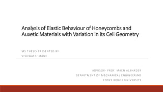 Analysis of Elastic Behaviour of Honeycombs and
Auxetic Materials with Variation in its Cell Geometry
MS THESIS PRESENTED BY
VISHWATEJ MANE
ADVISOR- PROF. MAEN ALKHADER
DEPARTMENT OF MECHANICAL ENGINEERING
STONY BROOK UNIVERSITY
 