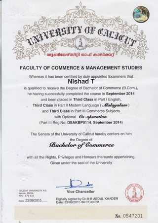 FACULTY OF COMMERCE & MANAGEMENT STUDIES
Whereas it has been certified by duly appointed Examiners that
Nishad T
is qualified to receive the Degree of Bachelor of Commerce (B.Com.),
he having successfully completed the course in September 2014
and been placed in Third Class in Part I English,
. Third Class in Part ll Modern Language ('fuIryrala,mr)
and Third Class in Part lll Commerce Subjects
with Optional &o-ofedfon
(Part lli'Reg.No: DSAKBPO114, September 2014)
,
t'
The Senate of the University of CdJicut hereby confers on him
the Degree of
Saclelo*gfdwp
with all the Rights, Privileges and Honours thereunto appertaining.
Given under the seal of the University
CALICUT UNIVERSITY P.O.
Kerala, INDIA
PIN - 673 635
ox. .23/.Q91201 5........
Vice Chancellor
Digitally signed by Dr.M K ABDUL KHADER
Date: 2310912015 04:07:40 PM
Ns. 054720L
 