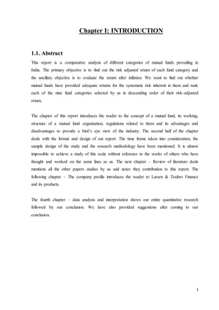 1
Chapter I: INTRODUCTION
1.1. Abstract
This report is a comparative analysis of different categories of mutual funds prevailing in
India. The primary objective is to find out the risk adjusted return of each fund category and
the ancillary objective is to evaluate the return after inflation. We want to find out whether
mutual funds have provided adequate returns for the systematic risk inherent in them and rank
each of the nine fund categories selected by us in descending order of their risk-adjusted
return.
The chapter of this report introduces the reader to the concept of a mutual fund, its working,
structure of a mutual fund organization, regulations related to them and its advantages and
disadvantages to provide a bird’s eye view of the industry. The second half of the chapter
deals with the format and design of out report. The time frame taken into consideration, the
sample design of the study and the research methodology have been mentioned. It is almost
impossible to achieve a study of this scale without reference to the works of others who have
thought and worked on the same lines as us. The next chapter – Review of literature deals
mentions all the other papers studies by us and notes they contribution to this report. The
following chapter – The company profile introduces the reader to Larsen & Toubro Finance
and its products.
The fourth chapter – data analysis and interpretation shows our entire quantitative research
followed by our conclusion. We have also provided suggestions after coming to our
conclusion.
 