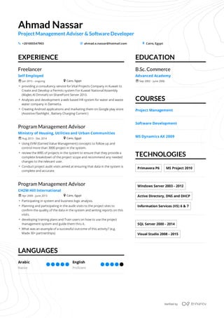 EXPERIENCE
LANGUAGES
EDUCATION
COURSES
TECHNOLOGIES
Ahmad	Nassar
Project	Management	Adviser	&	Software	Developer
+201005547903 ahmad.e.nassar@hotmail.com Cairo,	Egypts _ +
Freelancer
Self	Employed
 providing	a	consultancy	service	for	Vital	Projects	Company	in	Kuwait	to	
Create	and	Develop	a	Permits	system	For	Kuwait	National	Assembly	
(Majles	Al	Ommah)	on	SharePoint	Server	2013.
 Analyses	and	development	a	web	based	HR	system	for	water	and	waste	
water	company	in	Damietta.
 Creating	Android	applications	and	marketing	them	on	Google	play	store	
(Assistive	Flashlight	,	Battery	Charging	Current	)
Jan	2015	-	ongoingr + Cairo,	Egypt
Program	Management	Advisor
Ministry	of	Housing,	Utilities	and	Urban	Communities
 Using	EVM	(Earned	Value	Management)	concepts	to	follow	up	and	
control	more	than	3000	project	in	the	system.
 review	the	WBS	of	projects	in	the	system	to	ensure	that	they	provide	a	
complete	breakdown	of	the	project	scope	and	recommend	any	needed	
changes	to	the	relevant	user.
 Conduct	project	audit	visits	aimed	at	ensuring	that	data	in	the	system	is	
complete	and	accurate.
Aug	2013	-	Dec	2014r + Cairo,	Egypt
Program	Management	Advisor
CH2M	Hill	International
 Participating	in	system	and	business	logic	analysis.
 Planning	and	participating	in	the	audit	visits	to	the	project	sites	to	
confirm	the	quality	of	the	data	in	the	system	and	writing	reports	on	this	
visits.
 developing	training	plans	and	Train	users	on	how	to	use	the	project	
management	system	and	guide	them	thru	it.
 What	was	an	example	of	a	successful	outcome	of	this	activity?	(e.g.	
Made	30+	partnerships)
Apr	2009	-	June	2013r + Cairo,	Egypt
Arabic
Native
English
Proficient
B.Sc.	Commerce
Advanced	Academy
Sep	2002	-	June	2006r
Project	Management
Software	Development
MS	Dynamics	AX	2009
Primavera	P6 MS	Project	2010
Windows	Server	2003	-	2012
Active	Directory,	DNS	and	DHCP
Information	Services	(IIS)	6	&	7
SQL	Server	2000	-	2014
Visual	Studio	2008	-	2015
Verified	by
/
 