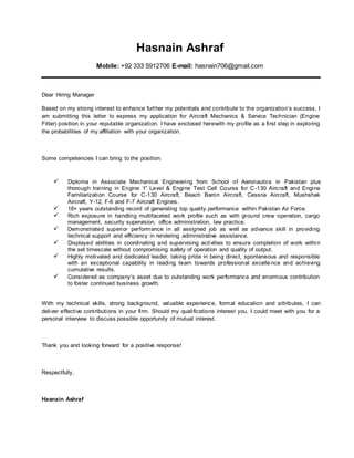 Hasnain Ashraf
Mobile: +92 333 5912706 E-mail: hasnain706@gmail.com
Dear Hiring Manager
Based on my strong interest to enhance further my potentials and contribute to the organization’s success, I
am submitting this letter to express my application for Aircraft Mechanics & Service Technician (Engine
Fitter) position in your reputable organization. I have enclosed herewith my profile as a first step in exploring
the probabilities of my affiliation with your organization.
Some competencies I can bring to the position:
 Diploma in Associate Mechanical Engineering from School of Aeronautics in Pakistan plus
thorough training in Engine ‘I” Level & Engine Test Cell Course for C-130 Aircraft and Engine
Familiarization Course for C-130 Aircraft, Beach Baron Aircraft, Cessna Aircraft, Mushshak
Aircraft, Y-12, F-6 and F-7 Aircraft Engines.
 18+ years outstanding record of generating top quality performance within Pakistan Air Force.
 Rich exposure in handling multifaceted work profile such as with ground crew operation, cargo
management, security supervision, office administration, law practice.
 Demonstrated superior performance in all assigned job as well as advance skill in providing
technical support and efficiency in rendering administrative assistance.
 Displayed abilities in coordinating and supervising activities to ensure completion of work within
the set timescale without compromising safety of operation and quality of output.
 Highly motivated and dedicated leader, taking pride in being direct, spontaneous and responsible
with an exceptional capability in leading team towards professional excelle nce and achieving
cumulative results.
 Considered as company’s asset due to outstanding work performance and enormous contribution
to foster continued business growth.
With my technical skills, strong background, valuable experience, formal education and attributes, I can
deliver effective contributions in your firm. Should my qualifications interest you, I could meet with you for a
personal interview to discuss possible opportunity of mutual interest.
Thank you and looking forward for a positive response!
Respectfully,
Hasnain Ashraf
 