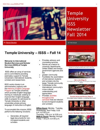 ISSS FALL 2014 NEWSLETTER 1
Temple
University
ISSS
Newsletter
Fall 2014
By Benoit Baudon IN THIS ISSUE
Housing/Meal Plan (Page 2)
What do y ou need to know about Housing, Meal Plans and
Temple Policies?
Welcome to International
Student Services and Scholar
Services (ISSS) at Temple
University
ISSS offers an array of services
and is committed to providing
exemplary support to Temple
University's international students,
scholars and researchers.
ISSS works closely in an
administrative capacity with
the Intensive English Language
Program at Temple University
which provides English language
training to individuals seeking to
improve their English language
skills to prepare for admission to
Temple University or other
universities whose primary
language of instruction is English
To accomplish this mission, ISSS
performs the following functions:
 Generates all required
legal documents for non-
immigrant students and
scholars
 Provides advisory and
counseling services
 Serves as a liaison to
university departments,
United States and foreign
government agencies and
the
 greater community
 Facilitates the assimilation
of international students
and scholars into the
larger Temple community
 Contributes to the
international community's
cross-cultural
understanding and
appreciation
 Provides activities
throughout the
semester that are relevant
to non-immigrant students
and scholars
Office Hours: Monday, Tuesday,
Wednesday, And Friday: 8:30
a.m. to 5:00 p.m.
Thursday: 1:00 p.m. to 5:00 p.m.
Walk-in Hours: Monday through
Friday: 1:30 p.m. to 4:00 p.m.
Student Resources (Page 3)
Resources prov ided by Temple Univ ersity to help their
student to succeed academically and in their lif e
Get a Job (Page 4)
Inf ormation that y ou will need to f ind a job in the United
States.
Temple University Events (Page 5)
Information about holidays, w orkshop and event
Student Spotlight: Katarina Kazazi (Page 6)
Temple University – ISSS – Fall 14
 