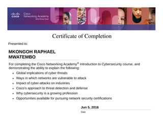 Certificate of Completion
Jun 5, 2016
Date
For completing the Cisco Networking Academy® Introduction to Cybersecurity course, and
demonstrating the ability to explain the following:
• Global implications of cyber threats
• Ways in which networks are vulnerable to attack
• Impact of cyber-attacks on industries
• Cisco’s approach to threat detection and defense
• Why cybersecurity is a growing profession
• Opportunities available for pursuing network security certifications
Presented to:
MKONGOH RAPHAEL
MWATEMBO
 