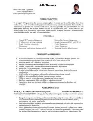 CAREER OBJECTIVES
To be a part of Organization that provides an atmosphere of mutual growth and benefits, where I can
render my 15+ years of hard earned experiences and enhance my talent and potential. To succeed in an
environment of growth and excellence and earn a job which provides me job satisfaction and self
development and help me achieve personal as well as organizational goals. Work hard with full
dedication for the achievement of organization objective under satisfying job contact, hence enhancing
my skill and knowledge and ready to learn new things.
CORE SKILLS
 General / IT Operations Management
 IT Infrastructure Advising / Auditing
 People / Resource Allocation &
Management
 Innovating / Implementing Business policies
 Business Development Management
 Security Management (Wifi / LAN / WAN)
 Vendor Management
 Process Management
 Mentoring / Training & Development
PROFESSIONAL STRENGTHS
 Hands on experience on various Industrial PCs, MIL Grade systems, Rugged systems, and
explored business opportunities from most of the DRDO Labs across nation.
 Business Drivers and Technology Alignment
 Vendor Relationships Business Development, Marketing Analysis and Campaigns
 Tender, Proposal and Contract Development and Contract Negotiations
 Enterprise, Corporate and SME Client Management
 Possess extensive knowledge of course development, instructional design and recourse
coordination
 Highly skilled in creating user guides and troubleshooting technical manuals
 Ability to develop and lead technical training program sessions
 Ability to generate technical concepts in a clear and precise manner
 Excellent organizational skills and ability to prioritize workload
 Attention to detail and precision, solid work ethics concerning meeting deadlines and
reliability.
WORK EXPERIENCE
REGIONAL MANAGER (Business Development) from Mar 2008 to Oct 2014
PENTAGON RUGGED SYSTEMS - Design, Develop & System Integrator of defense electronics systems.
 Top-performing sales, marketing, and business development professional with proven ability to
drive business expansion through aggressive sales initiatives that deliver revenue growth,
market share, and market penetration.
 Directed regional sales initiatives targeting and penetrating single and multi-side accounts that
included all major dealerships
 Direct sales and marketing to National and Strategic Regional accounts. Products cover a wide
range of consumer electronics. Delivered revenue and sales office profitability, representation of
the retailers/distributors voice to both our marketing partners and Senior Management. This
J.R. Thomas
Mob Dubai : +971 553792305
India : +91-9677186194
Email: jrthomasgm@gmail.com
 